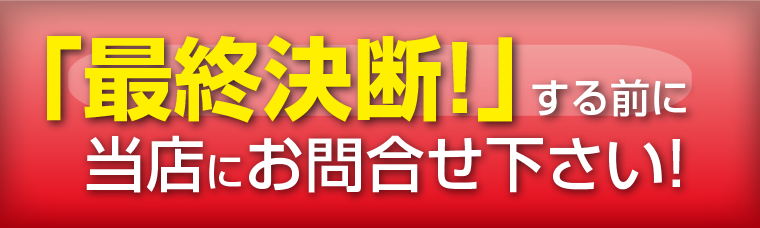 「最終決断！」する前に当店にお問合せ下さい!