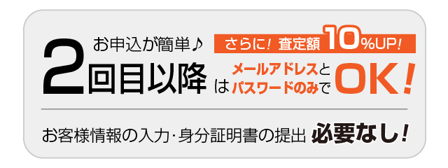 2回目以降はお申込が簡単♪メールアドレスとパスワードのみでOK!さらに!査定額10％UP!!