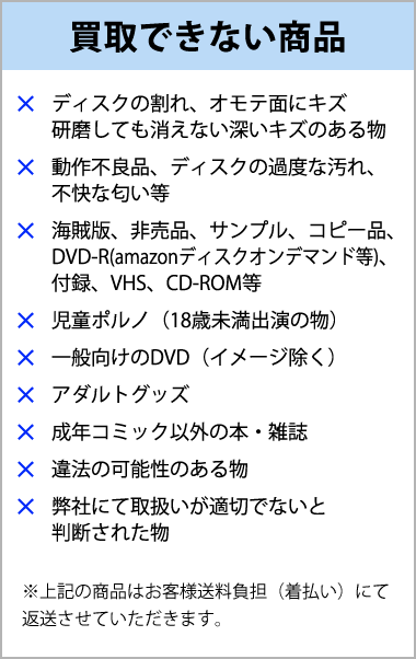 買取できない商品 キズや汚れや不快な匂いがあるもの、海賊版など正規品以外、児童ポルノ、一般向けのDVD、VHS、違法の可能性があるもの、弊社にて取り扱いが適切でないと判断されたもの