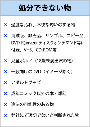 処分できない物はキズや汚れや不快な匂いがあるもの、海賊版など正規品以外、児童ポルノ、一般向けのDVD、VHS、児童ポルノ（18歳未満出演のもの）、一般向けのDVD（イメージ除く）、アダルトグッズ、成年コミック以外の雑誌違法の可能性があるもの、弊社にて適切でないと判断されたもの