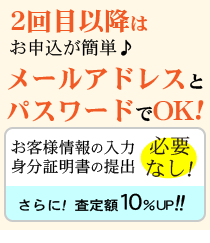 2回目以降はお申込が簡単♪メールアドレスとパスワードのみでOK!さらに!査定額10％UP!!