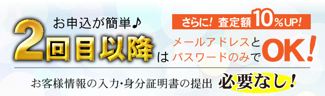 2回目以降はお申込が簡単♪メールアドレスとパスワードのみでOK!さらに!査定額10％UP!!